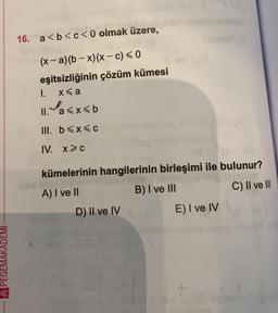 16. a<b<c<0 olmak üzere,
(x- a)(b - x)(x-c) < 0
eşitsizliğinin çözüm kümesi
x <a
II. 'a<x<b
1.
III. b<x<c
IV. x>c
kümelerinin hangilerinin birleşimi ile bulunur?
A) I ve II
B) I ve III
C) II ve III
D) II ve IV
E) I ve IV
A PEGEMAKADEMI
