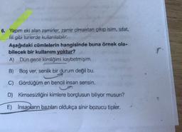 6. Yapım eki alan zamirler, zamir olmaktan çıkıp isim, sifat,
fiil gibi turlerde kullanılabilir.
Aşağıdaki cümlelerin hangisinde buna örnek ola-
bilecek bir kullanım yoktur?
A) Dün gece kimliğini kaybetmişim.
r
B) Boş ver, senlik bir durum değil bu.
C) Gördüğüm en bencil insan sensin.
D)
Kimsesizliğini kimlere borçlusun biliyor musun?
E) İnsanların bazıları oldukça sinir bozucu tipler,
