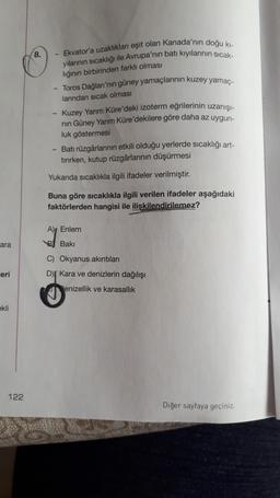 8.
Ekvator'a uzaklıkları eşit olan Kanada'nın doğu ki-
yilarinin sıcaklığı ile Avrupa'nın batı kıyılarının sicak-
lığının birbirinden farklı olması
- Toros Dağları'nın güney yamaçlarının kuzey yamaç-
larından sıcak olması
- Kuzey Yarım Küre'deki izoterm eğrilerinin uzanışı-
nin Güney Yarım Küre'dekilere göre daha az uygun-
luk göstermesi
Batı rüzgârlarının etkili olduğu yerlerde sıcaklığı art-
tırırken, kutup rüzgârlarının düşürmesi
Yukarıda sıcaklıkla ilgili ifadeler verilmiştir.
Buna göre sıcaklıkla ilgili verilen ifadeler aşağıdaki
faktörlerden hangisi ile iliskilendirilemez?
A), Enlem
ara
B Baki
eri
C) Okyanus akıntıları
D) Kara ve denizlerin dağılışı
enizellik ve karasallik
ekli
122
Diğer sayfaya geçiniz.
