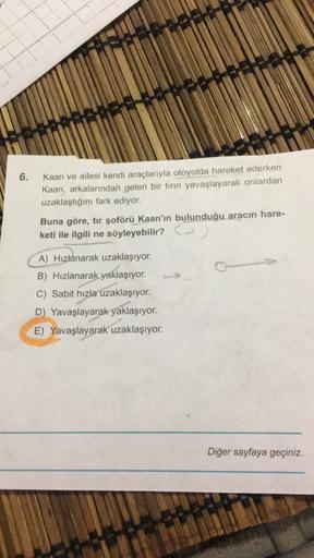 6.
Kaan ve ailesi kendi araçlarıyla otoyolda hareket ederken
Kaan, arkalarından gelen bir tırın yavaşlayarak onlardan
uzaklaştığını fark ediyor.
Buna göre, tır şoförü Kaan'ın bulunduğu aracın hare-
keti ile ilgili ne söyleyebilir? Co
A) Hızlanarak uzaklaşı