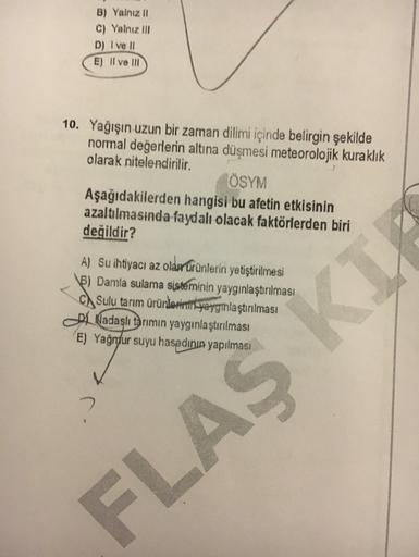 B) Yalnız 11
C) Yalnız III
D) I ve II
E) Il ve III
10. Yağışın uzun bir zaman dilimi içinde belirgin şekilde
normal değerlerin altına düşmesi meteorolojik kuraklık
olarak nitelendirilir.
ÖSYM
Aşağıdakilerden hangisi bu afetin etkisinin
azaltılmasında faydalı olacak faktörlerden biri
değildir?
A) Su ihtiyacı az oldertrünlerin yetiştirilmesi
6) Damla sulama sisteminin yaygınlaştırılması
Ch Sulu tarım ürünlerinin yaygınlaştırılması
A Nadaslı tarımın yaygınlaştırılması
E) Yağndur suyu hasadının yapılması
FLAS K