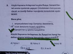 9.
Küçük Kaynarca Antlaşması'na göre Rusya, Osmanlı Dev-
leti sınırları içerisinde yaşayan Ortodoksların koruyucusu
olacak ve istediği Balkan toprağında konsolosluk açabi-
lecekti.
Buna göre;
I. emperyalistlere karşı Osmanlıyı destekleme,
#l. sicak denizlerde ticaret yapabilme,
Osmanlı'nın iç işlerine karışabilme
Küçük Kaynarca Antlaşması ile Rusya'nın hangi he-
define ulaşma imkânına kavustuğu savunulabilir?
A) Yalnız!
B) Yalnız
O Yalnız III
D) Il ve III
E) I, II ve II
Tarih Soru Bankası
152