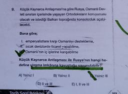 9.
Küçük Kaynarca Antlaşması'na göre Rusya, Osmanlı Dev-
leti sınırları içerisinde yaşayan Ortodoksların koruyucusu
olacak ve istediği Balkan toprağında konsolosluk açabi-
lecekti.
Buna göre;
I. emperyalistlere karşı Osmanlıyı destekleme,
#l. sicak denizlerde ticaret yapabilme,
Osmanlı'nın iç işlerine karışabilme
Küçük Kaynarca Antlaşması ile Rusya'nın hangi he-
define ulaşma imkânına kavustuğu savunulabilir?
A) Yalnız!
B) Yalnız
O Yalnız III
D) Il ve III
E) I, II ve II
Tarih Soru Bankası
152
