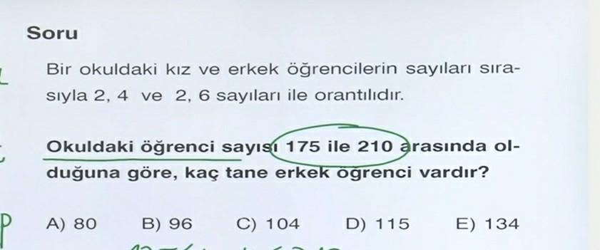 Soru
Bir okuldaki kız ve erkek öğrencilerin sayıları sıra-
siyla 2, 4 ve 2, 6 sayıları ile orantılıdır.
Okuldaki öğrenci sayısı 175 ile 210
arasında ol-
duğuna göre, kaç tane erkek öğrenci vardır?
A) 80
B) 96
C) 104
D) 115
E) 134
