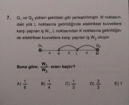 7. Qy ve Qq yükleri şekildeki gibi yerleştirilmiştir
. M noktasın-
daki yük L noktasına getirildiğinde elektriksel kuvvetlere
karşı yapılan iş W,,L noktasından k noktasına getirildiğin-
de elektriksel kuvvetlere karşı yapılan iş W, oluyor.
Q1
Q2
d Kd Ld
M
w
Buna göre;
W₂
oranı kaçtır?
A)
B)
c) 1 / 3 D.) 2
E) 1
6