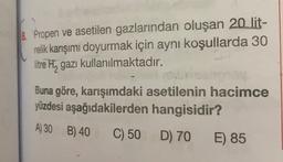 8. Propen ve asetilen gazlarından oluşan 20 lit-
relik karışımı doyurmak için aynı koşullarda 30
litre H, gazı kullanılmaktadır.
Buna göre, karışımdaki asetilenin hacimce
yüzdesi aşağıdakilerden hangisidir?
A) 30 B) 40
C) 50 D) 70
E) 85