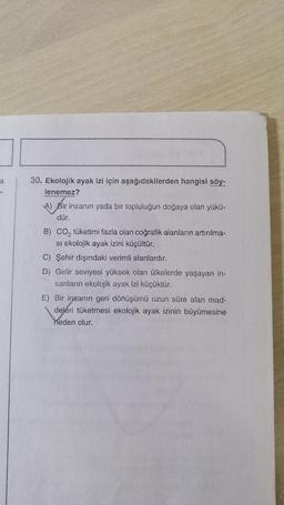 a
30. Ekolojik ayak izi için aşağıdakilerden hangisi söy-
lenemez?
A) Bir insanın yada bir topluluğun doğaya olan yükü-
dür.
B) co, tüketimi fazla olan coğrafik alanların artırılma-
si ekolojik ayak izini küçültür.
C) Şehir dışındaki verimli alanlardır.
D) Gelir seviyesi yüksek olan ülkelerde yaşayan in-
sanların ekolojik ayak izi küçüktür.
E) Bir insanın geri dönüşümü uzun süre alan mad-
deleri tüketmesi ekolojik ayak izinin büyümesine
neden olur.