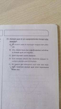 a
30. Ekolojik ayak izi için aşağıdakilerden hangisi söy-
lenemez?
A) Bir insanın yada bir topluluğun doğaya olan yükü-
dür.
B) co, tüketimi fazla olan coğrafik alanların artırılma-
si ekolojik ayak izini küçültür.
C) Şehir dışındaki verimli alanlardır.
D) Gelir seviyesi yüksek olan ülkelerde yaşayan in-
sanların ekolojik ayak izi küçüktür.
E) Bir insanın geri dönüşümü uzun süre alan mad-
deleri tüketmesi ekolojik ayak izinin büyümesine
neden olur.
