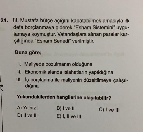 24. III. Mustafa bütçe açığını kapatabilmek amacıyla ilk
defa borçlanmaya giderek "Esham Sistemini" uygu-
lamaya koymuştur. Vatandaşlara alınan paralar kar-
şılığında “Esham Senedi" verilmiştir.
Buna göre;
I. Maliyede bozulmanın olduğuna
II. Ekonomik aland