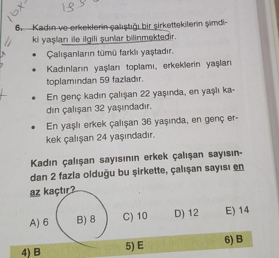 -xal
13.
6 Kadın ve erkeklerin çalıştığı bir şirkettekilerin şimdi-
ki yaşları ile ilgili şunlar bilinmektedir.
Çalışanların tümü farklı yaştadır.
Kadınların yaşları toplamı, erkeklerin yaşları
toplamindan 59 fazladır.
En genç kadın çalışan 22 yaşında, en