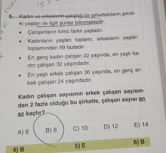 -xal
13.
6 Kadın ve erkeklerin çalıştığı bir şirkettekilerin şimdi-
ki yaşları ile ilgili şunlar bilinmektedir.
Çalışanların tümü farklı yaştadır.
Kadınların yaşları toplamı, erkeklerin yaşları
toplamindan 59 fazladır.
En genç kadın çalışan 22 yaşında, en 