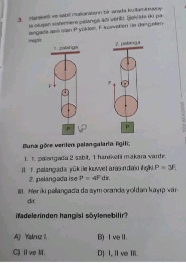 Hareketli ve sabit makaraların bir arada kullanılmasıy.
la oluşan sistemlere palanga adı verilir. Şekilde iki pa
langada asılı olan P yükleri
, F kuvvetleri ile dengelen
miştir.
1. palanga
2. palanga
a
Doo
P
P
Buna göre verilen palangalarla ilgili;
I. 1. p