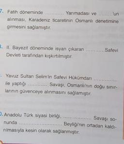 7. Fatih döneminde ............ Yarımadası ve ......... 'un
alınması, Karadeniz ticaretinin Osmanlı denetimine
girmesini sağlamıştır.
B. II. Bayezit döneminde isyan çıkaran ..........
Devleti tarafından kışkırtılmıştır.
Safevi
Yavuz Sultan Selim'in Safevi Hükümdari
ile yaptığı ............ Savaşı, Osmanlı'nın doğu sınır-
larinin güvenceye alınmasını sağlamıştır.
. Anadolu Türk siyasi birliği.
Savaşı so-
nunda ........
Beyliği'nin ortadan kaldı-
rılmasıyla kesin olarak sağlanmıştır.