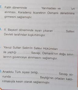 7. Fatih döneminde ............ Yarımadası ve ......... 'un
alınması, Karadeniz ticaretinin Osmanlı denetimine
girmesini sağlamıştır.
B. II. Bayezit döneminde isyan çıkaran ..........
Devleti tarafından kışkırtılmıştır.
Safevi
Yavuz Sultan Selim'in Safevi Hükümdari
ile yaptığı ............ Savaşı, Osmanlı'nın doğu sınır-
larinin güvenceye alınmasını sağlamıştır.
. Anadolu Türk siyasi birliği.
Savaşı so-
nunda ........
Beyliği'nin ortadan kaldı-
rılmasıyla kesin olarak sağlanmıştır.
