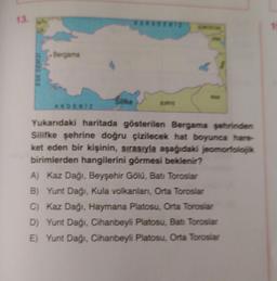 13.
1
Bergama
EGE DENIZ
AKDENIZ
Yukarıdaki haritada gösterilen Bergama şehrinden
Silifke şehrine doğru çizilecek hat boyunca hare
ket eden bir kişinin, sırasıyla aşağıdaki jeomorfolok
birimlerden hangilerini görmesi beklenir?
A) Kaz Dağı, Beyşehir Gölu, Batı Toroslar
B) Yunt Dağı, Kula volkanlanı, Orta Toroslar
C) Kaz Dağı, Haymana Platosu, Orta Toroslar
D) Yunt Dağı, Cihanbeyli Platosu, Batı Toroslar
E) Yunt Dağı, Cihanbeyli Platosu, Orta Toroslar