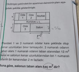 Dikdörtgen şeklindeki bir apartman dairesinin planı aşa-
ğıdaki şekilde gösterilmiştir.
X
Oda Oda
Mutfak
1 2
Koridokte
Oda
Salon
3
y
7=56
42
x + 2
Plandaki 1 ve 3 numaralı odalar kare şeklinde olup
kenar uzunlukları birer tamsayıdır. 3 numaralı odanın
laban alanı 1 numaralı odanın taban alanından 13 m2
Fox)
fazla ve salonun kenar uzunluklarından biri 1 numaralı
662
odanın bir kenarından 2 m fazladır.
Buna göre, salonun taban alanı kaç m2 dir?
