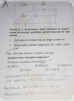 M
w
K
B
A
€
Özdeş K, L, M lambaları ideal voltmetre ve amper-
metre ile kurulan şekildeki elektrik devresi ile ilgili
verilen
1. Voltmetre seri bağlandığı için değer göstermez.
II. Ampermetre paralel bağlandığı için değer göster-
mez.
Il Devrede sadece L lambası ışık verir.
yargılarından hangileri doğrudur?
(Üreticinin iç direnci önemsizdir)
A) Yalnız!
B) Yalnız 11 C) Yalnız 111
D) I ve III
E) I, II ve III
VOLTMETRE AMPERMETRE
NE ZAMAN DEGER GOSTERMEZ
2222
Buscrude voltmetre reveya abayor
Accelena ozemriniz
szer misiniz lutfen!
