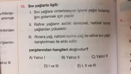 V mikrop-
artırmak
10. Sıvı yağlarla ilgili;
1. Sıvı yağlara vinterizasyon işlemi yağın bulanıklı-
ğını gidermek için yapılır
II. Rafine yağların asitlik derecesi, natürel Sızma
yağlardan yüksektir
1.
hinkinden
III. Riviera yağ, natürel Sızma yağ ile rafine sivi yağın
karıştırılması ile elde edilir
işlemin-
yargılarından hangileri doğrudur?
A) Yalnız !
B) Yalnız 11
C) Yalnız III
alnız III
D) I ve III
E) I, II ve III