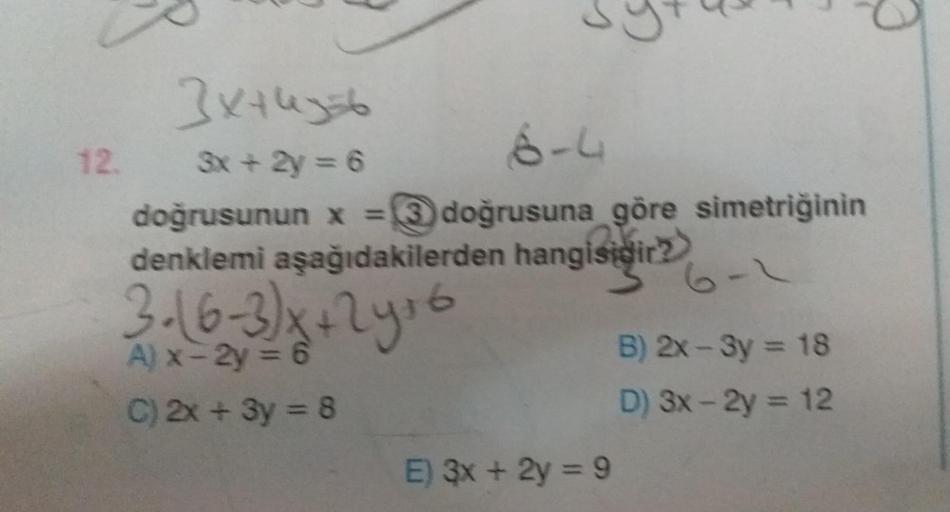 s
G
3xtlegt
12. 3x + 2y = 6
6-4
doğrusunun x = 3 doğrusuna göre simetriğinin
denklemi aşağıdakilerden hangisidir?
3. (6-3)x+ 2y s6
A) x-2y = 6
C) 2x + 3y = 8
B) 2x - 3y = 18
D) 3x - 2y = 12
E) 3x + 2y = 9
