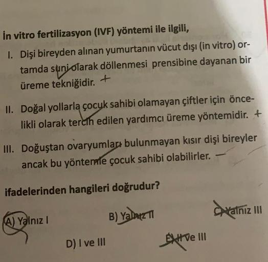 in vitro fertilizasyon (IVF) yöntemi ile ilgili,
1. Dişi bireyden alınan yumurtanın vücut dışı (in vitro) or-
tamda sunjolarak döllenmesi prensibine dayanan bir
üreme tekniğidir
. +
II. Doğal yollarla çocuk sahibi olamayan çiftler için önce-
likli olarak t