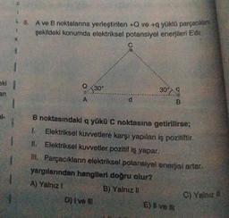 8. A ve B noktalarına yerleştirilen +Q ve +9 yüklü parçacıkta
şekildeki konumda elektriksel potansiyel enerjileri Edit
1
C
eli
$30°
30°79
A
d
B
B noktasındaki q yükü C noktasına getirilirse;
1. Elektriksel kuvvetlere karşı yapılan iş pozitiftir
11. Elektriksel kuvvetler pozitif iş yapar.
ill. Parçacıkların elektriksel potansiyel enerjisi artar.
yargılarından hangileri doğru olur?
A) Yalnız 1
B) Yalniz 0
D) | ve 10
E) Il ve
C) Yalnız