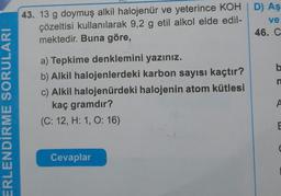 43. 13 g doymuş alkil halojenür ve yeterince KOHD) Aş
çözeltisi kullanılarak 9,2 g etil alkol elde edil-
ve
mektedir. Buna göre,
46. C
b
n
a) Tepkime denklemini yazınız.
b) Alkil halojenlerdeki karbon sayısı kaçtır?
c) Alkil halojenürdeki halojenin atom kütlesi
kaç gramdır?
(C: 12, H: 1, O: 16)
A
ERLENDİRME SORULARI
E
Cevaplar