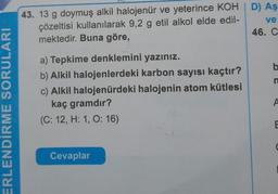 43. 13 g doymuş alkil halojenür ve yeterince KOHD) Aş
çözeltisi kullanılarak 9,2 g etil alkol elde edil-
ve
mektedir. Buna göre,
46. C
b
n
a) Tepkime denklemini yazınız.
b) Alkil halojenlerdeki karbon sayısı kaçtır?
c) Alkil halojenürdeki halojenin atom kütlesi
kaç gramdır?
(C: 12, H: 1, O: 16)
A
ERLENDİRME SORULARI
E
Cevaplar
