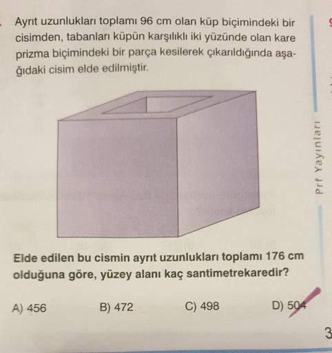 Ayrıt uzunlukları toplamı 96 cm olan küp biçimindeki bir cisimden, tabanları küpün karşılıklı iki yüzünde olan kare prizma biçimindeki bir parça kesilerek çıkarıldığında aşağıdaki cisim elde edilmiştir. 
Elde edilen bu cismin ayrit uzunlukları toplam