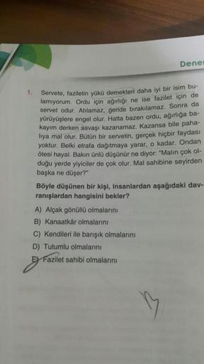 Dene
1.
Servete, faziletin yükü demekten daha iyi bir isim bu-
lamıyorum. Ordu için ağırlığı ne ise fazilet için de
servet odur. Atılamaz, geride bırakılamaz. Sonra da
yürüyüşlere engel olur. Hatta bazen ordu, ağırlığa ba-
kayım derken savaşı kazanamaz. Ka