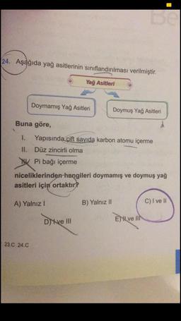 24. Aşağıda yağ asitlerinin sınıflandırılması verilmiştir.
Yağ Asitleri
Doymamış Yağ Asitleri
Doymuş Yağ Asitleri
Buna göre,
Yapısında çift sayıda karbon atomu içerme
II. Düz zincirli olma
Pi bağı içerme
niceliklerinden hangileri doymamış ve doymuş yağ
asitleri için ortaktır?
A) Yalnız!
B) Yalnız II
C) I ve II
Dy ve III
Ex ve III
23.C 24.C
