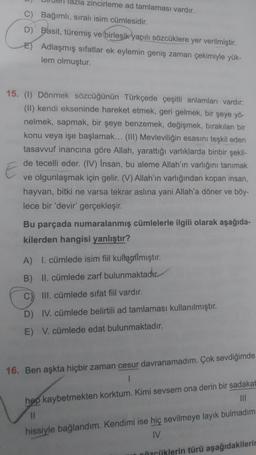 zincirleme ad tamlaması vardır.
C) Bağımlı, sıralı isim cümlesidir.
D) Basit, türemiş ve birleşik yapılı sözcüklere yer verilmiştir.
Adlaşmış sifatlar ek eylemin geniş zaman çekimiyle yük-
lem olmuştur.
15. (1) Dönmek sözcüğünün Türkçede çeşitli anlamları vardır:
(II) kendi ekseninde hareket etmek, geri gelmek, bir şeye yö-
nelmek, sapmak, bir şeye benzemek, değişmek, bırakılan bir
konu veya işe başlamak... (III) Mevleviliğin esasını teşkil eden
tasavvuf inancına göre Allah, yarattığı varlıklarda binbir şekil-
de tecelli eder. (IV) İnsan, bu aleme Allah'ın varlığını tanımak
ve olgunlaşmak için gelir. (V) Allah'ın varlığından kopan insan,
hayvan, bitki ne varsa tekrar aslına yani Allah'a döner ve böy-
lece bir 'devir' gerçekleşir.
Bu parçada numaralanmış cümlelerle ilgili olarak aşağıda-
kilerden hangisi yanlıştır?
A) I. cümlede isim fiil kullanılmıştır.
B) II. cümlede zarf bulunmaktadır.
C) III. cümlede sifat fiil vardır.
D) IV. cümlede belirtili ad tamlaması kullanılmıştır.
E) V. cümlede edat bulunmaktadır.
16. Ben aşkta hiçbir zaman cesur davranamadım. Çok sevdiğimde
hep kaybetmekten korktum. Kimi sevsem ona derin bir sadakat
III
hissiyle bağlandım. Kendimi ise hiç sevilmeye layık bulmadım
IV
Concliklerin türü aşağıdakilerin