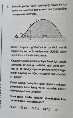 3.
Denizde yüzen Kader karşılaştığı büyük bir ka-
yanın su seviyesinden maksimum yüksekliğini
hesaplamak istemiştir.
45°
3 m
13 m
H
Kader, kayanın görüntüsünü parabol olarak
düşünmüş ve deniz seviyesinde ölçtüğü yatay
uzunlukları yukarıda belirtmiştir.
Kayanın yüksekliğini hesaplayabilmek için yeterli
uzunlukta bir çubuğu şekildeki gibi deniz sevi-
yesi ile 45° lik açı yapacak şekilde kayaya teğet
olarak koymuş ve teğet noktasının izdüşümünü
H almıştır.
Kader yaptığı hesaplara göre kayanın yaklaşık
yüksekliğini hesaplamış ve bu kayadan denize
atlamamaya karar vermiştir.
Buna göre, Kader kayanın yüksekliğini kaç
metre olarak hesaplamıştır?
A) 5,2
B) 6,4
C) 7,2
D) 7,6
E) 8
