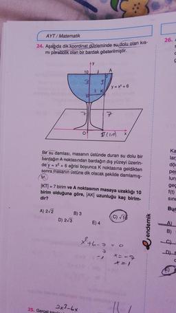 AYT/ Matematik
26.
24. Aşağıda dik koordinat düzleminde su dolu olan kis-
mi parabolik olan bir bardak gösterilmiştir.
c
y
10
A
31
3.
(y=x²+6
1
K
id
7
7
O
Illid)
X
Bir su damlası, masanın üstünde duran su dolu bir
bardağın A noktasından bardağın dış yüzeyi üzerin-
de y = x2 + 6 eğrisi boyunca k noktasına geldikten
sonra masanın üstüne dik olacak şekilde damlamış-
tir.
|KT| = 7 birim ve A noktasının masaya uzaklığı 10
birim olduğuna göre, |AK| uzunluğu kaç birim-
dir?
Ka
lar
döl
per
lun
gec
f(t)
sind
A) 2/2
Bur
B) 3
D) 2/3
C) 10
E) 4
A)
e endemik
B)
+6-3
= 0
x=-7
2x3-6x
25. Gerçel seu