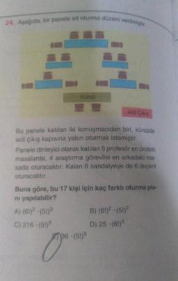 24. Asagida, bir panele ait oturma düzeni verilmiştir
Kurso
Acil Çokie
Bu panele katılan iki konuşmacıdan biri, kürsüde
acil çıkış kapısına yakın oturmak istemiştir.
Panele dinleyici olarak katılan 5 profesör en öndeki
masalarda, 4 araştırma görevlisi en arkadaki ma
sada oturacaktır. Kalan 6 sandalyeye de 6 doçent
oturacaktır.
Buna göre, bu 17 kişi için kaç farklı oturma pla-
ni yapılabilir?
A) (61)? - (51)
B) (61)2 - (51)
C) 216 - (51) D) 25 (61)
136 (51)3
0
