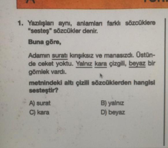 1. Yazılışları aynı, anlamları farklı sözcüklere
"sesteş" sözcükler denir.
Buna göre,
Adamın suratı kınışıksız ve manasızdı. Ostün-
de ceket yoktu. Yalnız kara çizgili, beyaz bir
gömlek vardı.
metnindeki altı çizili sözcüklerden hangisi
sesteştir?
A) surat