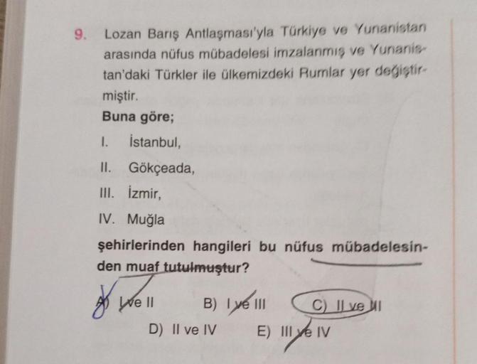 9. Lozan Barış Antlaşması'yla Türkiye ve Yunanistan
arasında nüfus mübadelesi imzalanmış ve Yunanis
tan'daki Türkler ile ülkemizdeki Rumlar yer degistir-
miştir.
Buna göre;
1. İstanbul,
II. Gökçeada,
III. İzmir,
IV. Muğla
şehirlerinden hangileri bu nüfus m