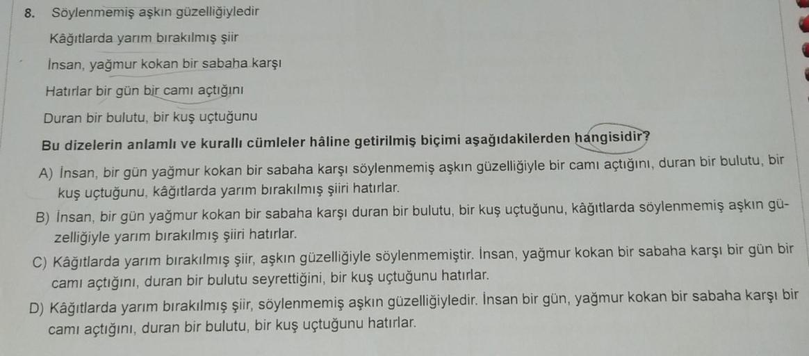 8.
Söylenmemiş aşkın güzelliğiyledir
Kâğıtlarda yarım bırakılmış şiir
İnsan, yağmur kokan bir sabaha karşı
Hatırlar bir gün bir cami açtığını
Duran bir bulutu, bir kuş uçtuğunu
Bu dizelerin anlamlı ve kuralli cümleler hâline getirilmiş biçimi aşağıdakilerd