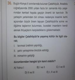 36. Bugün Konya ili sınırlarında bulunan Çatalhöyük, Anadolu
coğrafyasında 2000 yıldan fazla bir zamanda köy yaşa-
mindan kentsel hayata geçişin önemli bir kanıtıdır. İlk
yerleşim yerlerinden biri olması nedeniyle insanlık tarihi
açısından büyük önem taşıyan Çatalhöyük'te ezme ve
öğütme taşlarının bulunması, buradaki insanların kendi
ekmek ihtiyaçlarını karşıladıklarını göstermektedir.
Bu bilgiler Çatalhöyük'te yaşamış kültür ile ilgili ola-
rak;
I. tarımsal üretimin yapıldığı,
II. şehir yerleşimine öncülük edildiği,
III. mimarinin geliştiği
durumlarından hangisi için kanıt olabilir?
A) Yalnız
B) I ve II
C) I ve III
D) II ve III
E) I, II ve III
