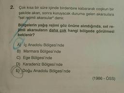 2. Çok kısa bir süre içinde birdenbire kabararak coşkun bir
şekilde akan, sonra kuruyacak duruma gelen akarsulara
"sel rejimli akarsular" denir.
Bölgelerin yağış rejimi göz önüne alındığında, sel re-
jimli akarsuların daha çok hangi bölgede görülmesi
beklenir?
A) İç Anadolu Bölgesi'nde
B) Marmara Bölgesi'nde
C) Ege Bölgesi'nde
D) Karadeniz Bölgesi'nde
E) Doğu Anadolu Bölgesi'nde
(1986 - ÖSS)
