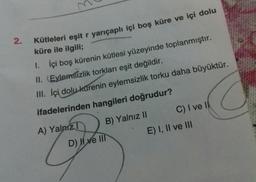 M
2.
Kütleleri eşit r yarıçaplı içi boş küre ve içi dolu
küre ile ilgili;
1.
İçi boş kürenin kütlesi yüzeyinde toplanmıştır.
II. Evlemsizlik torkları eşit değildir.
III. İçi dolu kürenin eylemsizlik torku daha büyüktür.
ifadelerinden hangileri doğrudur?
A) Yalnız? B) Yalnız II C) I ve 11
D) Il ve III E) I, II ve III