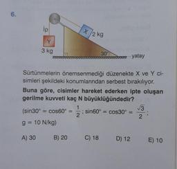 6.
ip
X
/2kg
Y
3 kg
30°
yatay
Sürtünmelerin önemsenmediği düzenekte X ve Y ci-
simleri şekildeki konumlarından serbest bırakılıyor.
Buna göre, cisimler hareket ederken ipte oluşan
gerilme kuvveti kaç N büyüklüğündedir?
1
V3
(sin 30º = cos60° ; sin60º = cos30º =
2
2
g = 10 N/kg)
A) 30
B) 20
C) 18
D) 12
E) 10