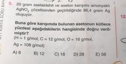L
YA SORU BAN
9. 20 gram asetaldehit ve aseton karışımı amonyaklı
AgNO, çözeltisinden geçirildiğinde 86,4 gram Ag
oluşuyor.
12.
Buna göre karışımda bulunan asetonun kütlece
yüzdesi aşağıdakilerin hangisinde doğru veril-
miştir?
(H = 1 g/
mol, C = 12 g/mol, O = 16 g/
mol,
Ag = 108 g/mol)
A) 6
B) 12 C) 18 D) 28 E) 56