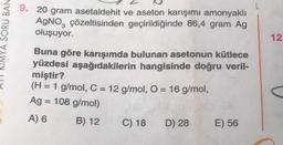 L
YA SORU BAN
9. 20 gram asetaldehit ve aseton karışımı amonyaklı
AgNO, çözeltisinden geçirildiğinde 86,4 gram Ag
oluşuyor.
12.
Buna göre karışımda bulunan asetonun kütlece
yüzdesi aşağıdakilerin hangisinde doğru veril-
miştir?
(H = 1 g/
mol, C = 12 g/mol, O = 16 g/
mol,
Ag = 108 g/mol)
A) 6
B) 12 C) 18 D) 28 E) 56
