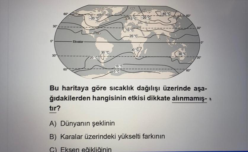60°
-40°C
-20°C
80°
-20°C
0°C
30°
30
(10°C
-20 °C
0
Ekvator
0°
30°C
30°C
30°C
+20C --
730°
10°C
0°C
60°
Bu haritaya göre sıcaklık dağılışı üzerinde aşa-
ğıdakilerden hangisinin etkisi dikkate alınmamış- *
tır?
A) Dünyanın şeklinin
B) Karalar üzerindeki yükselti farkının
C) Eksen eğikliğinin