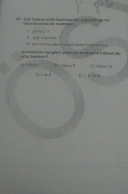 24. Çok hassas kütle ölçümlerinin yapılabildiği bir
laboratuvarda bir maddeye;
isitma +
IL işığı soğurma
Ill. işik hızına yakın hızlara kadar hızlandırma
işlemlerinin hangileri yapılırsa maddenin kütlesinde
artış beklenir?
A) Yalnız
B) Yalnız II
C) Yalnız III
D) I ve II
E) I, II ve III