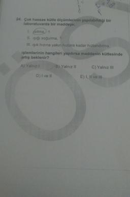 24. Çok hassas kütle ölçümlerinin yapılabildiği bir
laboratuvarda bir maddeye;
isitma +
IL işığı soğurma
Ill. işik hızına yakın hızlara kadar hızlandırma
işlemlerinin hangileri yapılırsa maddenin kütlesinde
artış beklenir?
A) Yalnız
B) Yalnız II
C) Yalnız III
D) I ve II
E) I, II ve III
