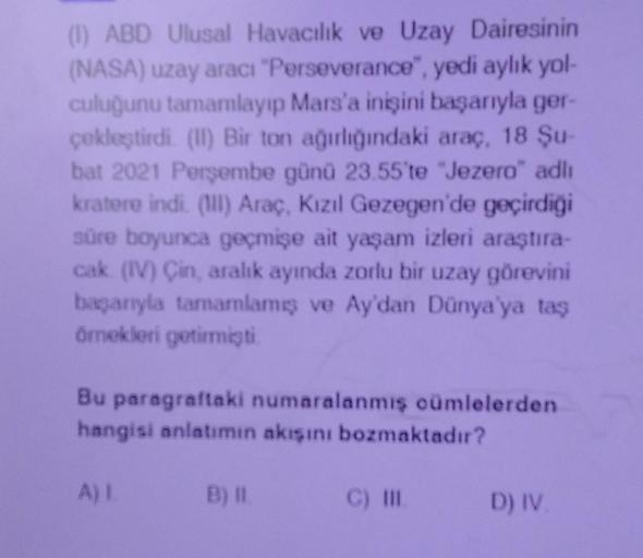 (1) ABD Ulusal Havacılık ve Uzay Dairesinin
(NASA) uzay aracı "Perseverance", yedi aylık yol-
culuğunu tamamlayıp Mars'a inişini başarıyla ger-
çekleştirdi. (II) Bir ton ağırlığındaki araç, 18 Şu-
bat 2021 Perşembe günü 23.55'te "Jezero" adlı
kratere indi.