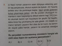 7. (1) Nasıl roman yazarının eseri dünyaya eklenmiş yeni
bir taş parçasıysa, okurun eylemi de öyledir. (II) Yazarla
birlikte okur da yontmaya başlar, taşın içinde gizleneni
bulup çıkarmaya çalışır. (III) Bu yüzden okuduğum ro-
manların nasıl başladığına dikkat ederim hep. (IV) Çün-
kü okumak benim için büyüleyici bir şeydir; bir keşiftir,
daha önce hiç çıkılmamış bir ada gibidir. (V) Üstelik ro-
manın tamamı yazarın fikri olsa da bir kısmı da benim-
dir; büyük çaba harcar, yazarın ne anlatmak istediğini
ararim.
Bu parçadaki numaralanmış cümlelerin hangisi altı
çizili söze ilişkin bir açıklama içermektedir?
A)
EV
B) II
C) III
D) IV
