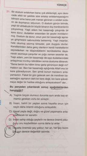 TÜRKÇE
21. Bir dostum anlatırken bana; çok etkilemişti, aynı dere-
cede etkili bir şekilde size anlatıp anlatamayacağımı
bilmem ama bana pek manalı görünen o sözleri sizle-
rin de duymanızı istiyorum. O dostum günün birinde,
yaşlı bir ahbabıyla bir büyük b