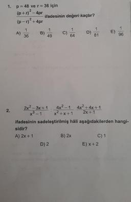 1.
p = 48 ve r = 36 için
(p+r)? 4pr
ifadesinin değeri kaçtır?
(p-r)2 + 4pr
1
A)
1
36
B)
1
49
C)
1
64
D)
1
81
E)
96
2.
2x2 – 3x + 1 4x2-1 4x2 + 4x + 1
x² - 1 x²+x+1 2x + 1
ifadesinin sadeleştirilmiş hâli aşağıdakilerden hangi-
sidir?
A) 2x + 1
B) 2x
C) 1
D) 2
E) x + 2
